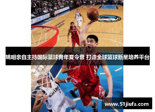 姚明亲自主持国际篮球青年夏令营 打造全球篮球新星培养平台