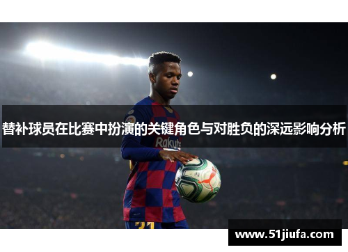 替补球员在比赛中扮演的关键角色与对胜负的深远影响分析