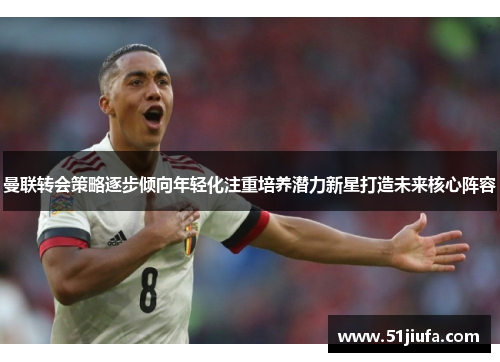 曼联转会策略逐步倾向年轻化注重培养潜力新星打造未来核心阵容