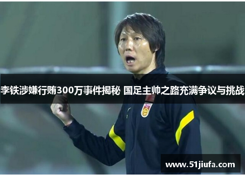 李铁涉嫌行贿300万事件揭秘 国足主帅之路充满争议与挑战