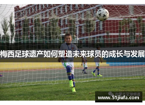 梅西足球遗产如何塑造未来球员的成长与发展 梅西足球遗产如何塑造未来球员的成长与发展