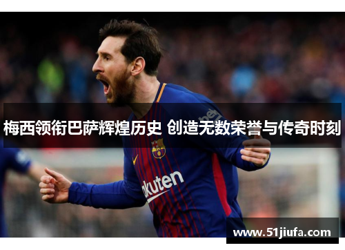 梅西领衔巴萨辉煌历史 创造无数荣誉与传奇时刻 梅西领衔巴萨辉煌历史 创造无数荣誉与传奇时刻